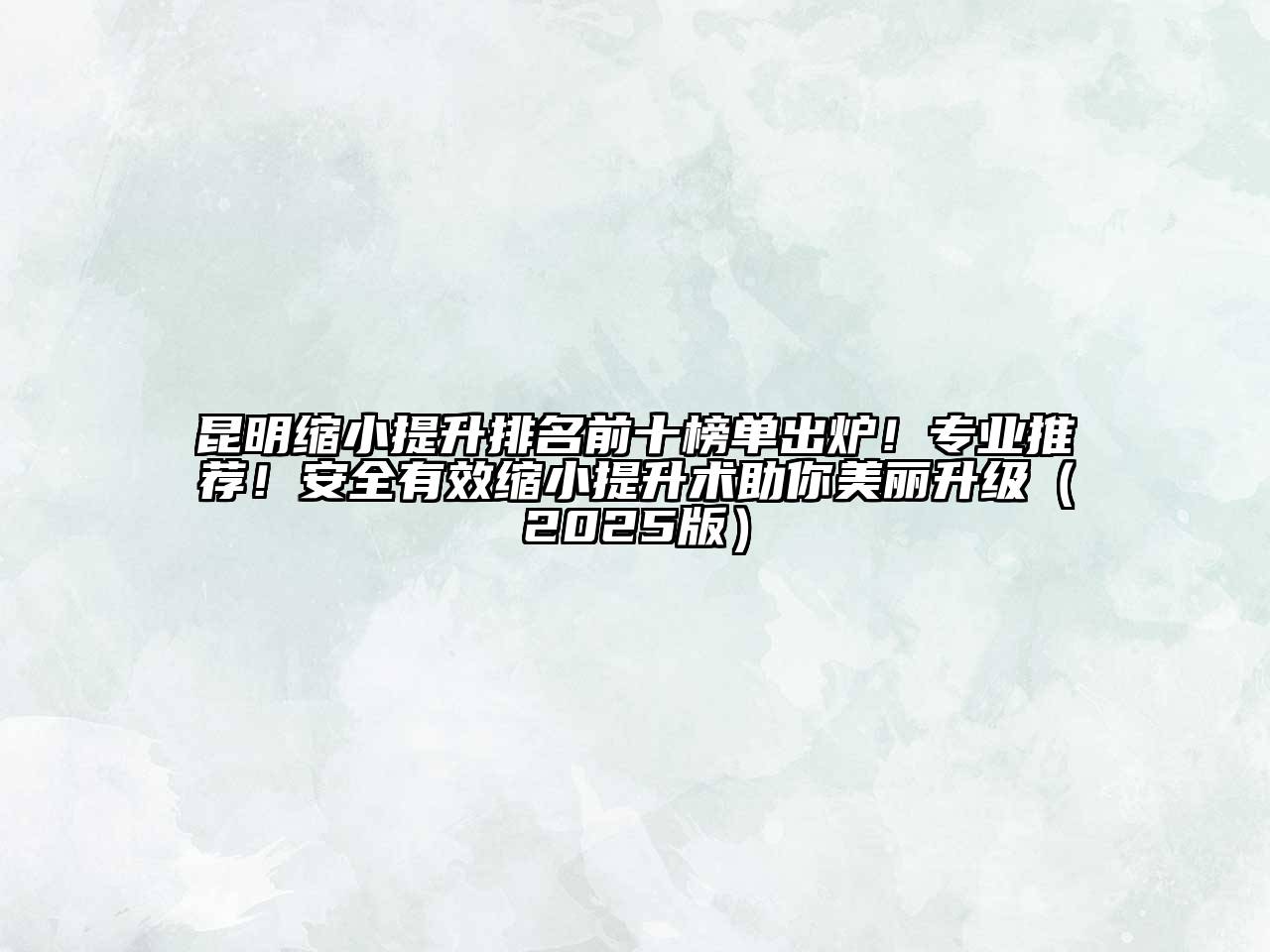 昆明缩小提升排名前十榜单出炉！专业推荐！安全有效缩小提升术助你美丽升级2025年