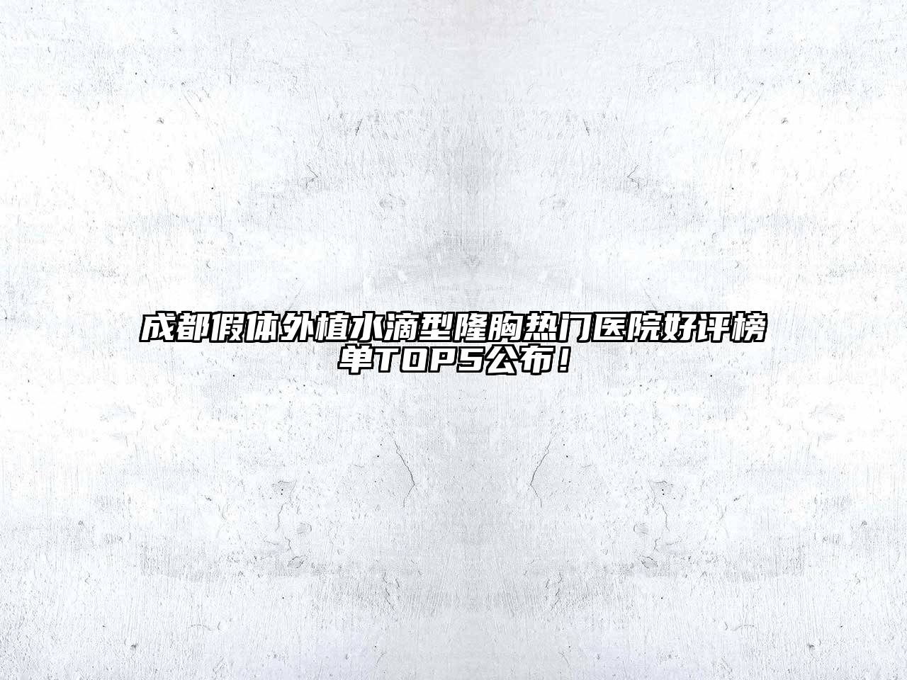 成都假体外植水滴型隆胸热门医院好评榜单TOP5公布！
