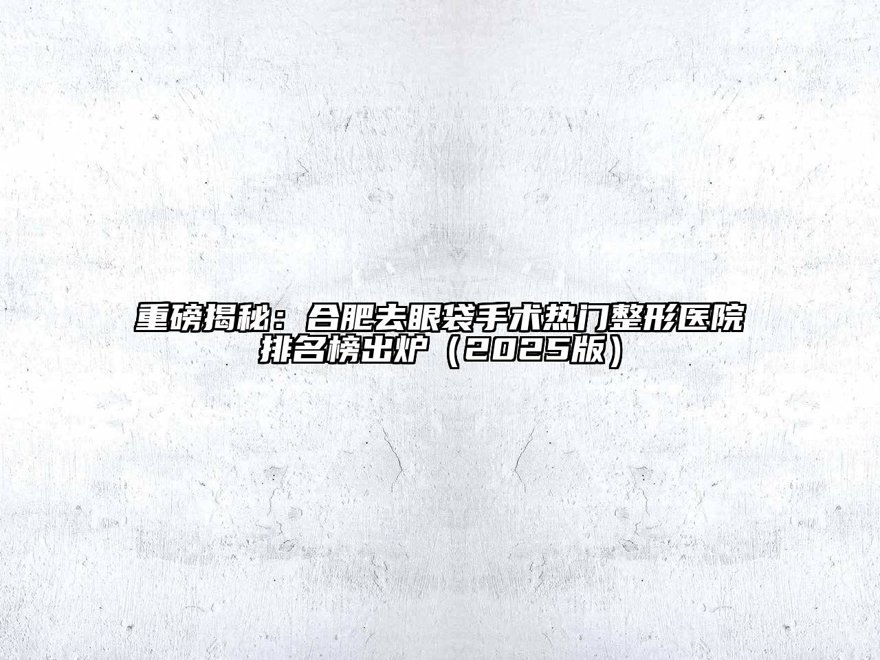 重磅揭秘：合肥去眼袋手术热门整形医院排名榜出炉2025年
