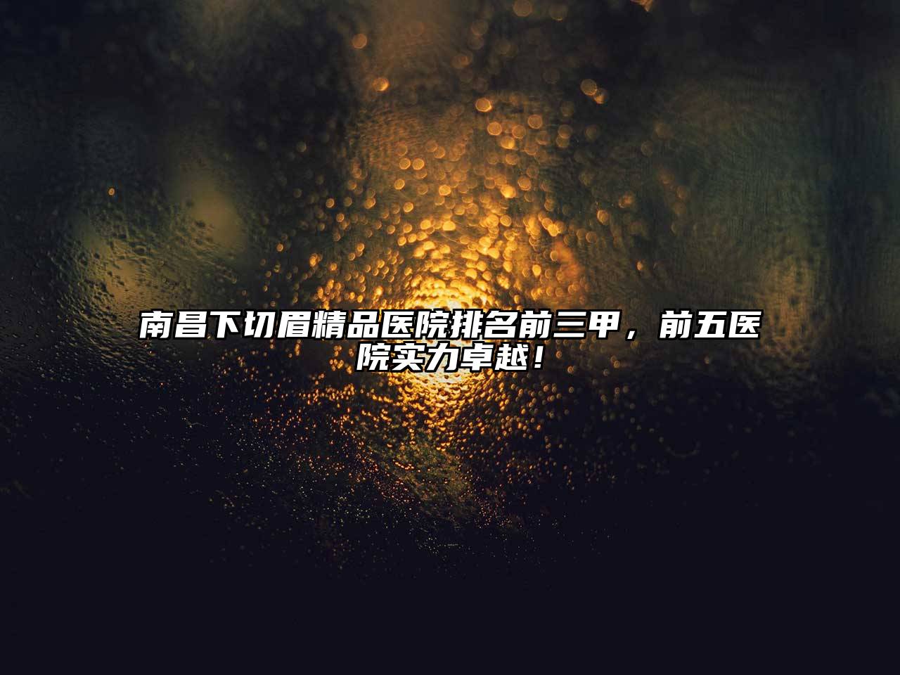 南昌下切眉精品医院排名前三甲，前五医院实力卓越！