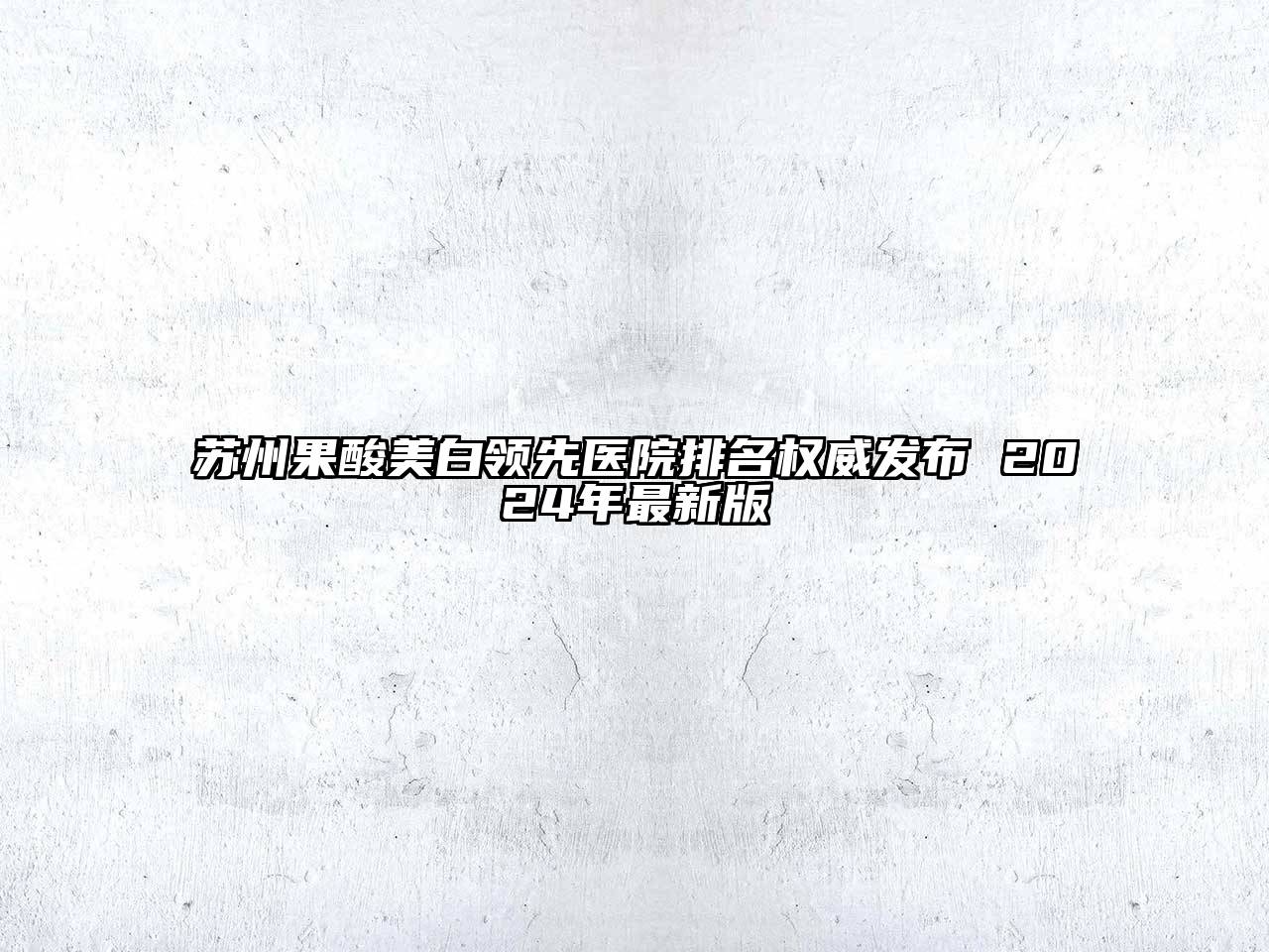 苏州果酸美白领先医院排名权威发布 2025年最新版