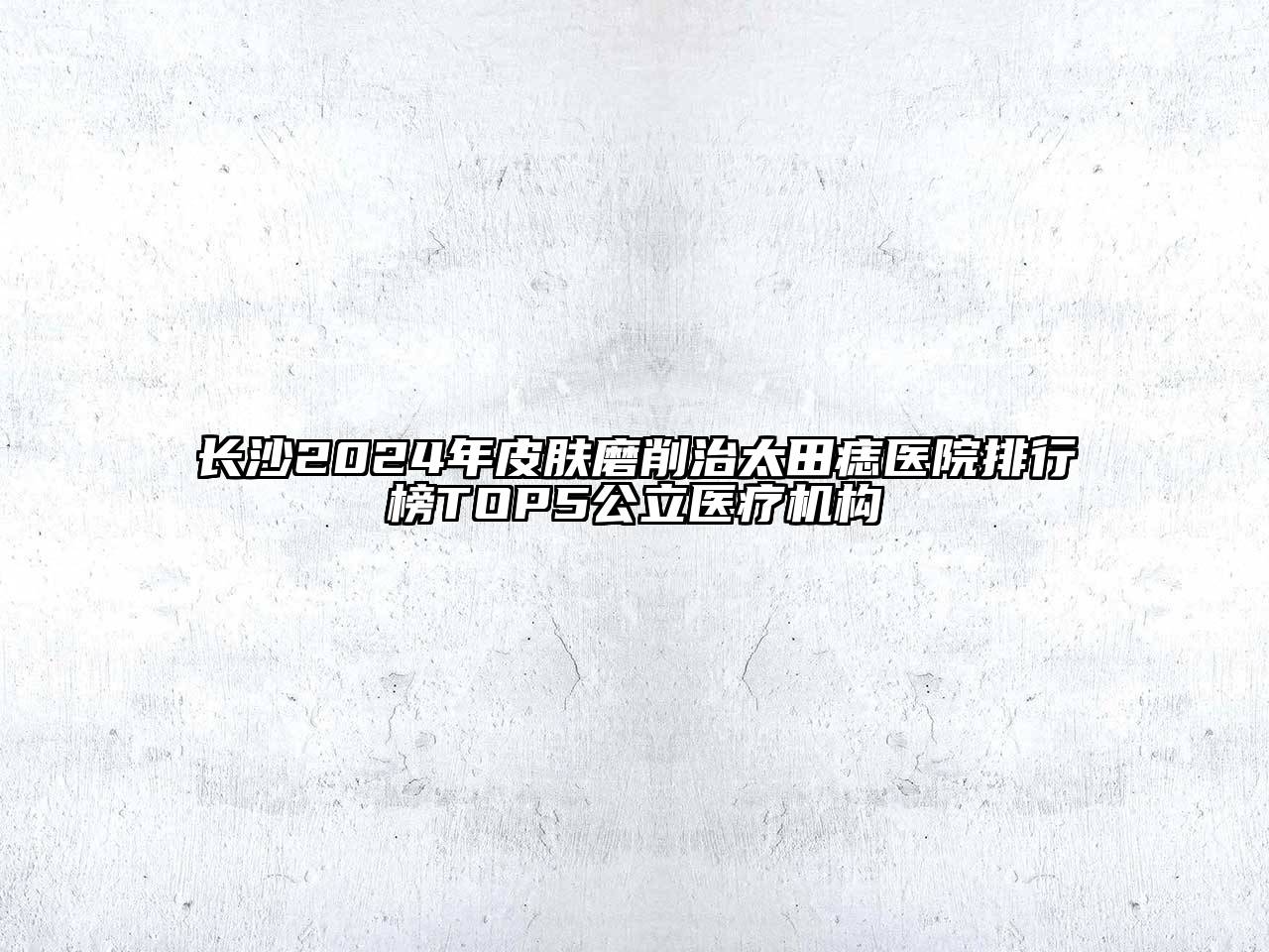 长沙2025年皮肤磨削治太田痣医院排行榜TOP5公立医疗机构