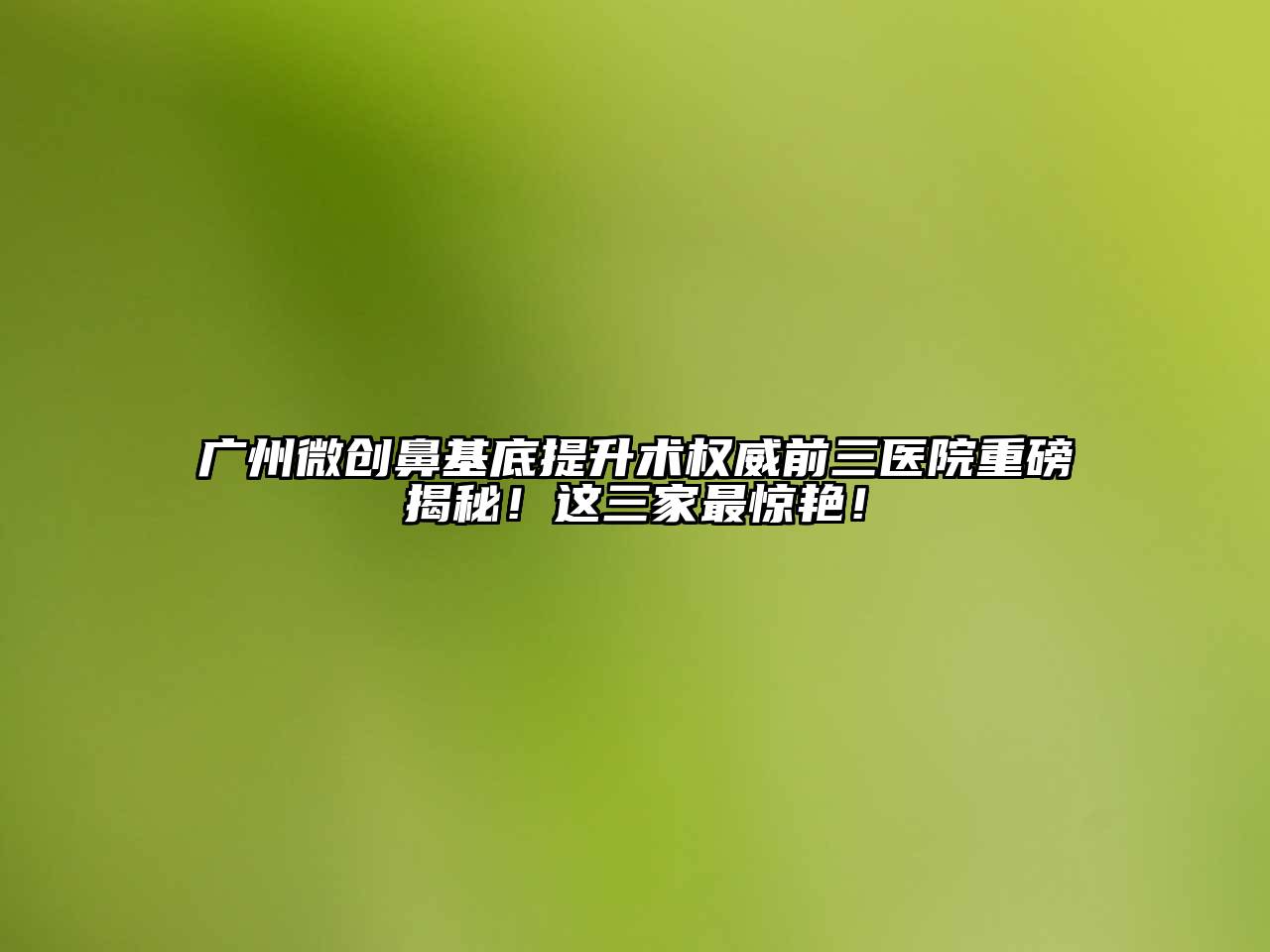 广州微创鼻基底提升术权威前三医院重磅揭秘！这三家最惊艳！