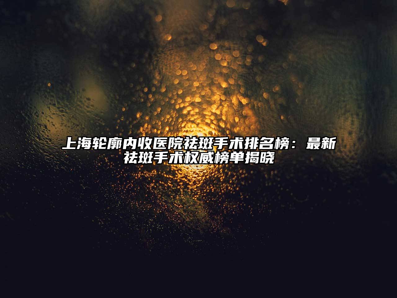 上海轮廓内收医院祛斑手术排名榜：最新祛斑手术权威榜单揭晓