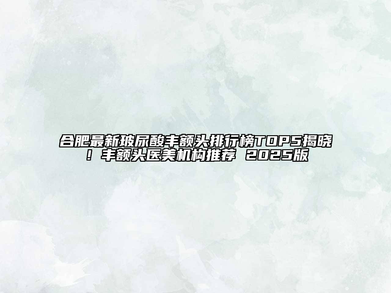 合肥最新玻尿酸丰额头排行榜TOP5揭晓！丰额头医美机构推荐 2025版