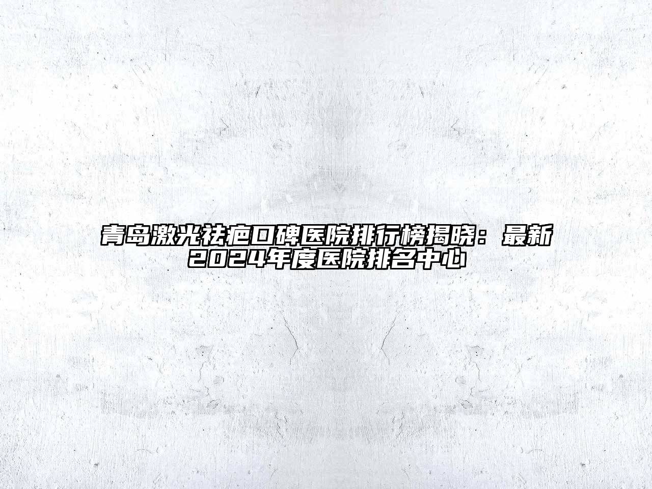 青岛激光祛疤口碑医院排行榜揭晓：最新2025年度医院排名中心