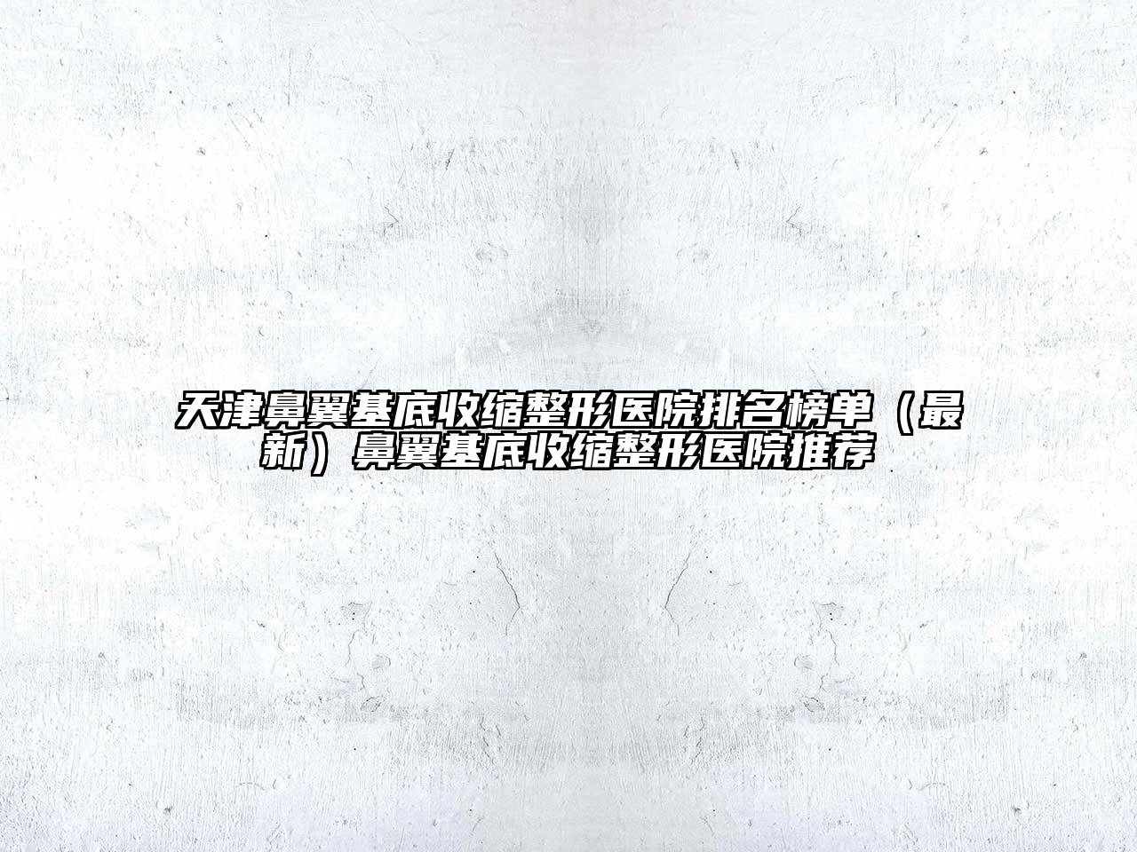 天津鼻翼基底收缩整形医院排名榜单（最新）鼻翼基底收缩整形医院推荐