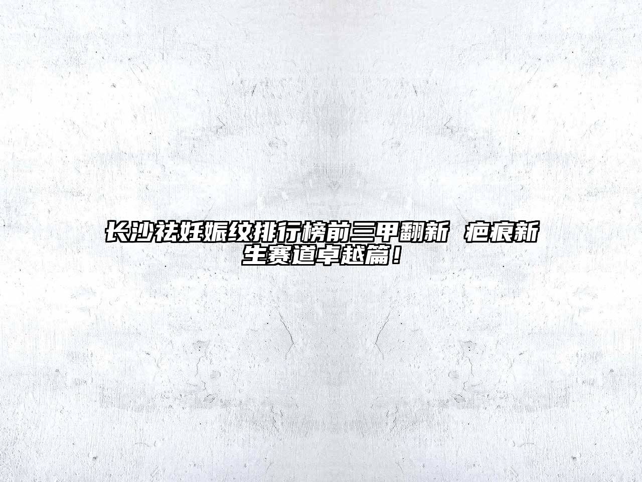 长沙祛妊娠纹排行榜前三甲翻新 疤痕新生赛道卓越篇！