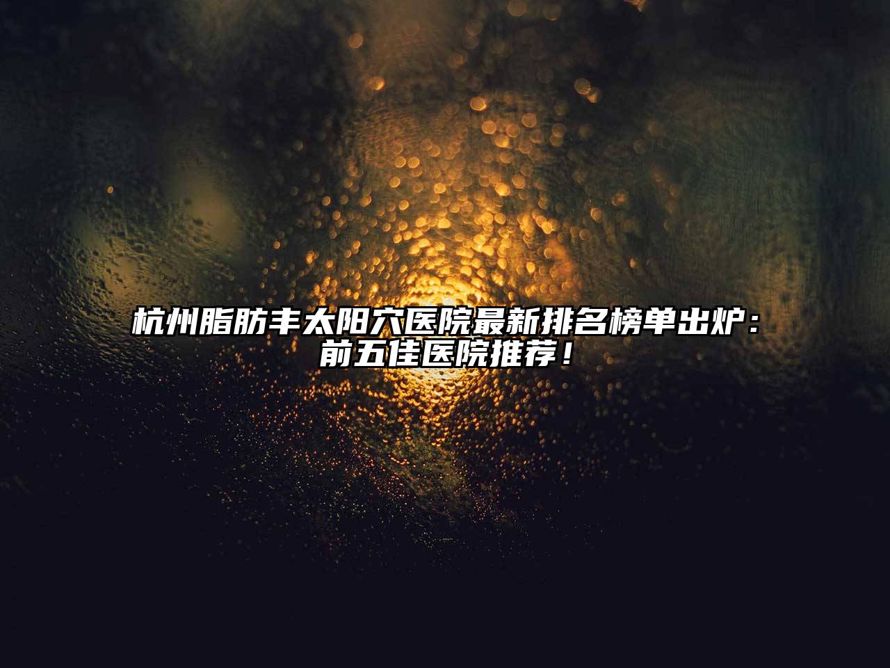 杭州脂肪丰太阳穴医院最新排名榜单出炉：前五佳医院推荐！