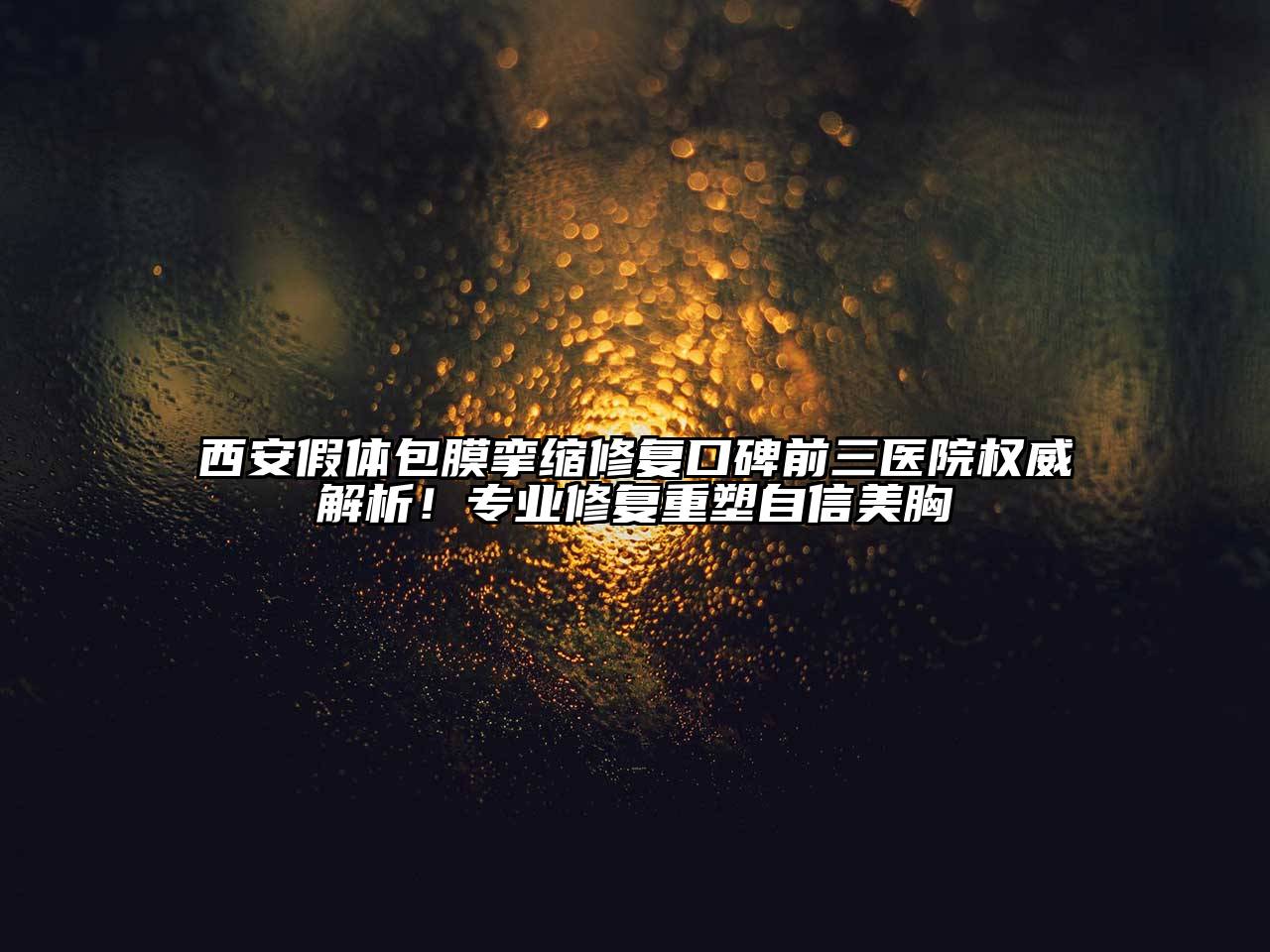 西安假体包膜挛缩修复口碑前三医院权威解析！专业修复重塑自信美胸