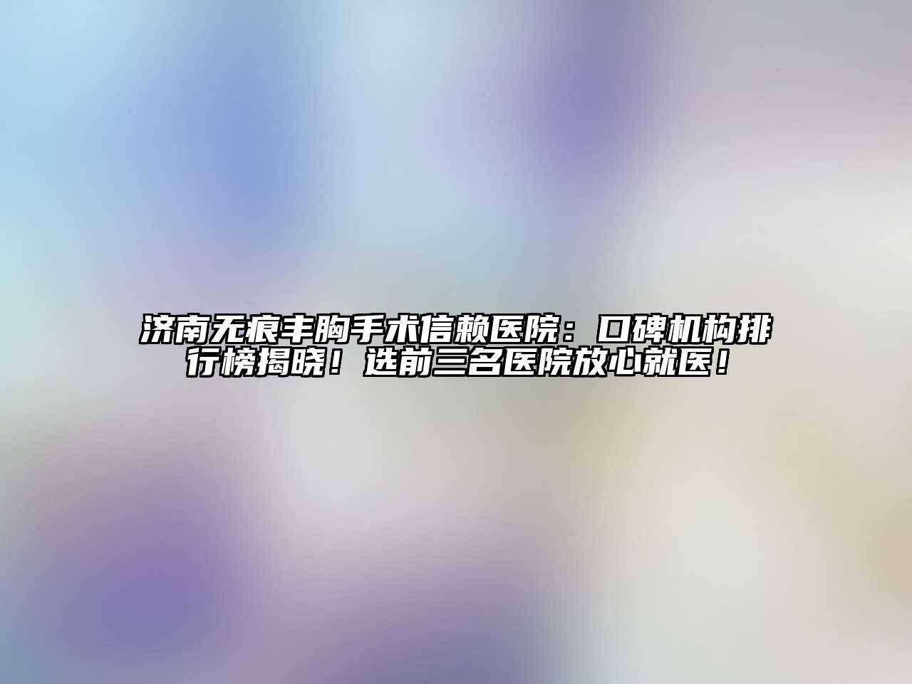 济南无痕丰胸手术信赖医院：口碑机构排行榜揭晓！选前三名医院放心就医！