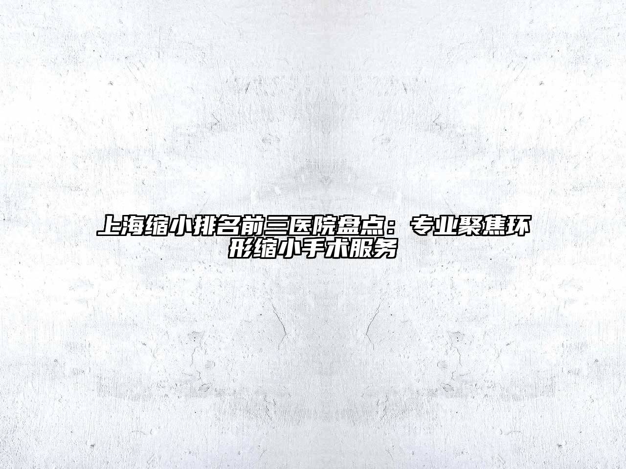 上海缩小排名前三医院盘点：专业聚焦环形缩小手术服务
