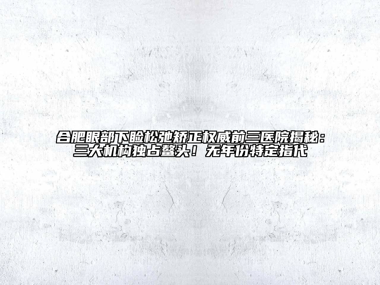合肥眼部下睑松弛矫正权威前三医院揭秘：三大机构独占鳌头！无年份特定指代