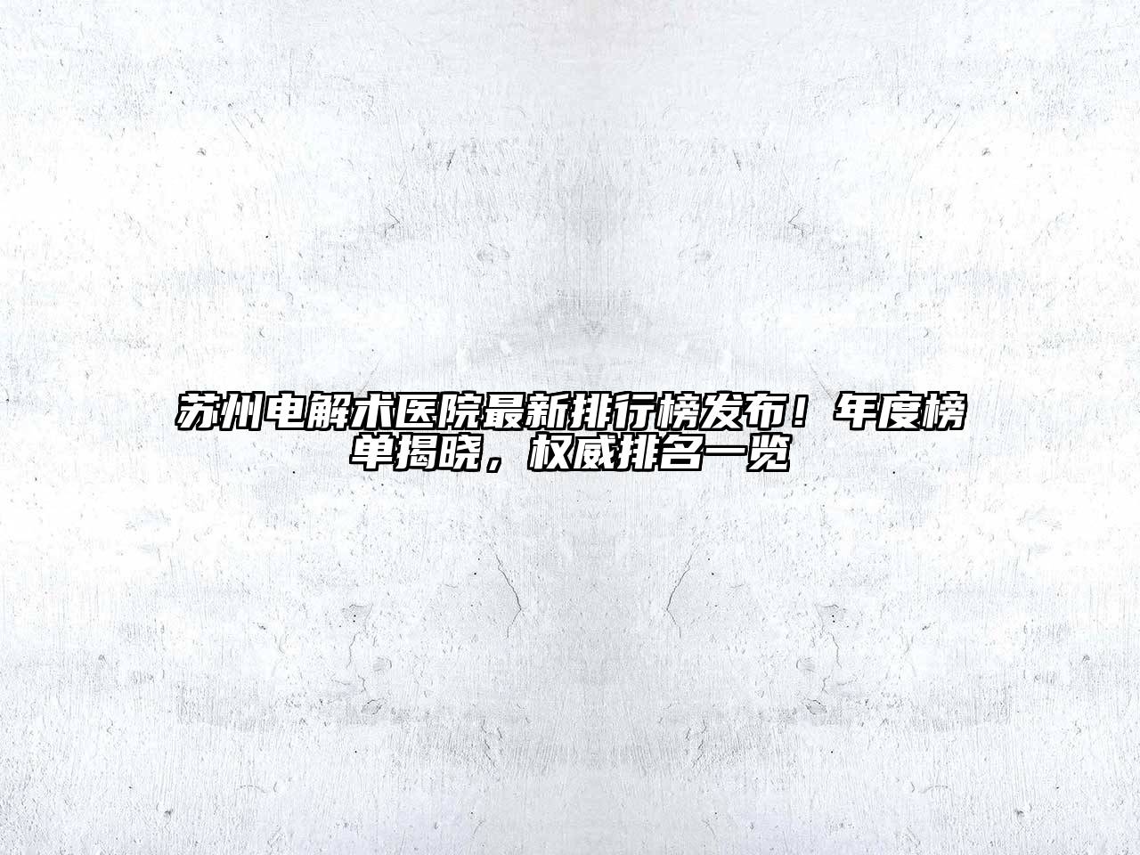 苏州电解术医院最新排行榜发布！年度榜单揭晓，权威排名一览