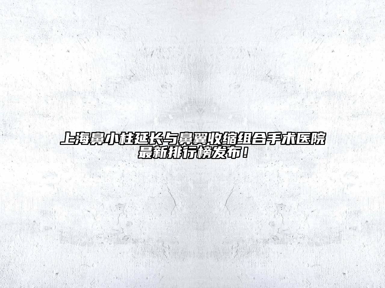 上海鼻小柱延长与鼻翼收缩组合手术医院最新排行榜发布！