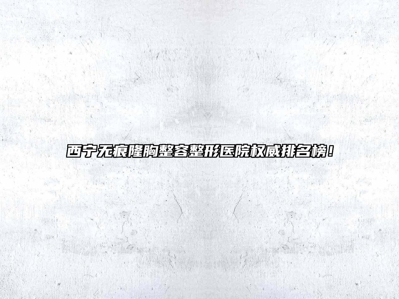西宁无痕隆胸整容整形医院权威排名榜！