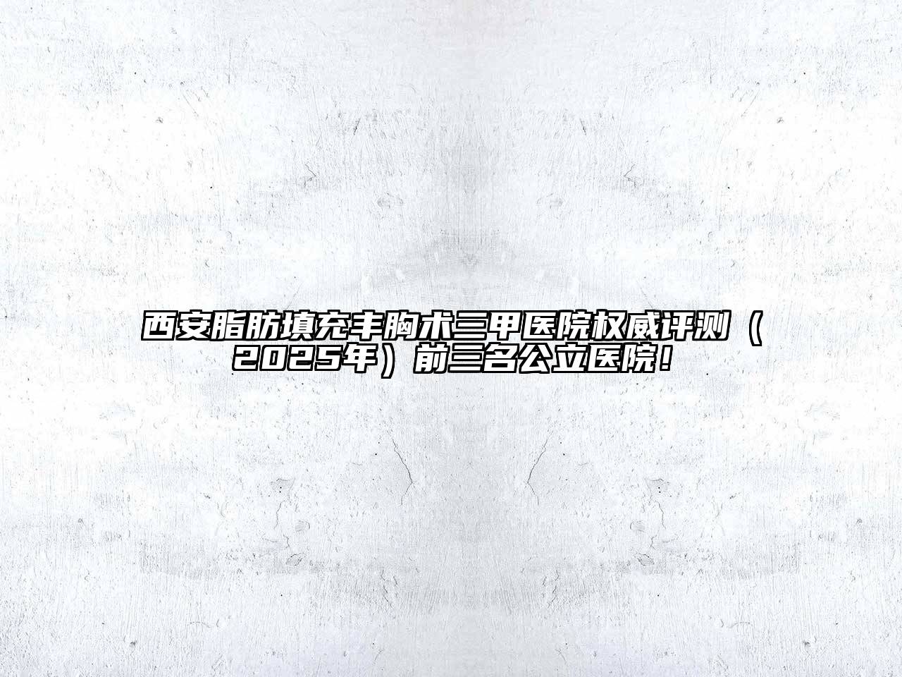 西安脂肪填充丰胸术三甲医院权威评测（2025年）前三名公立医院！