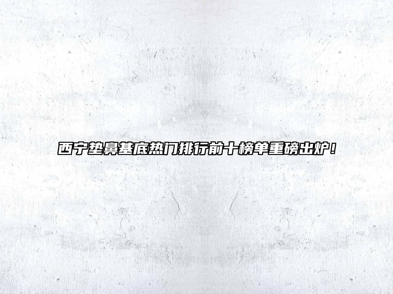 西宁垫鼻基底热门排行前十榜单重磅出炉！
