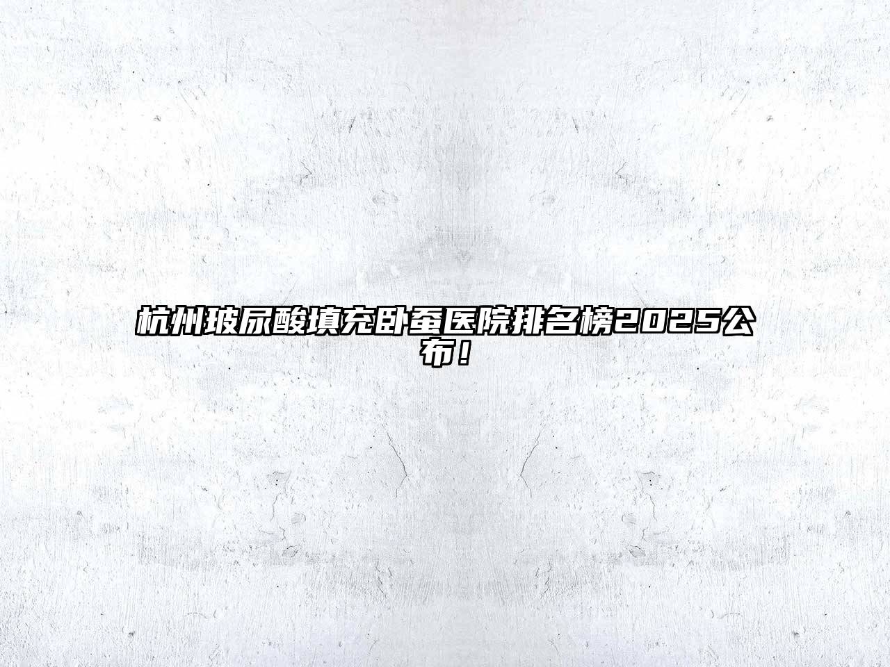 杭州玻尿酸填充卧蚕医院排名榜2025公布！