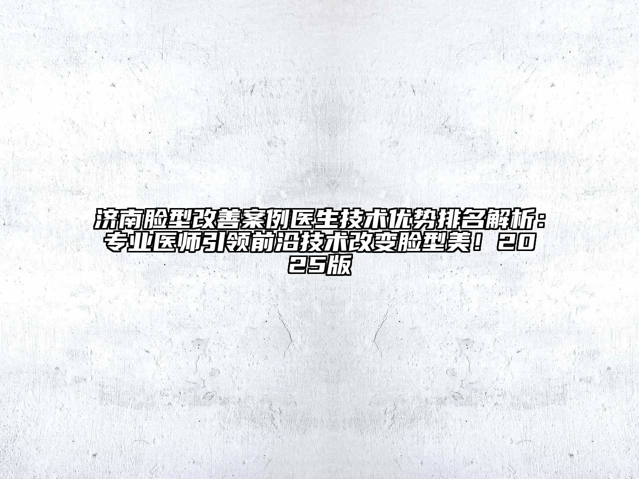 济南脸型改善案例医生技术优势排名解析：专业医师引领前沿技术改变脸型美！2025版