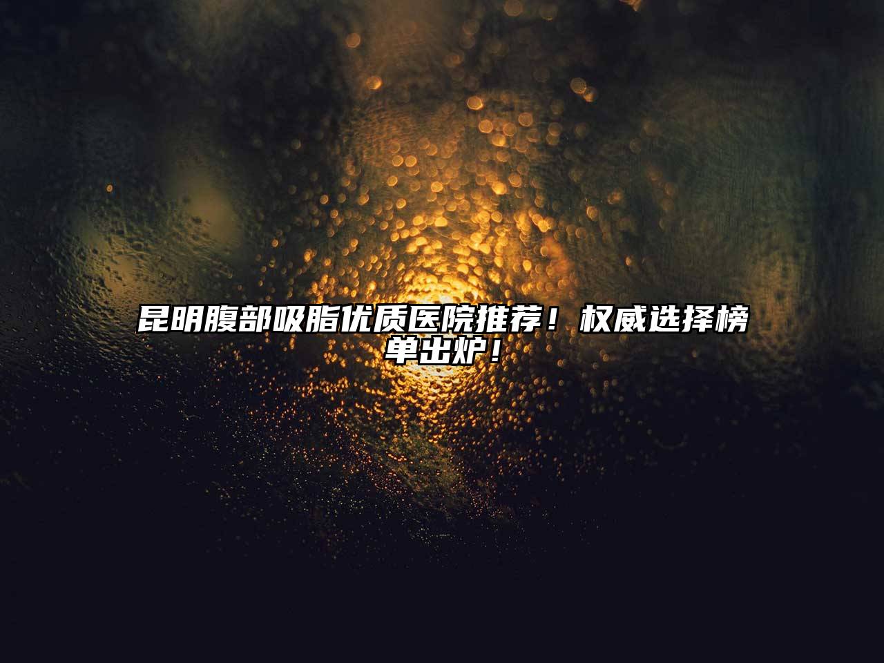 昆明腹部吸脂优质医院推荐！权威选择榜单出炉！