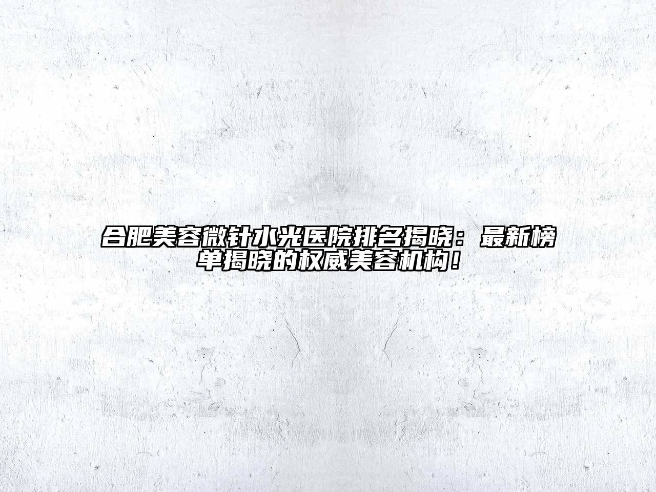 合肥美容微针水光医院排名揭晓：最新榜单揭晓的权威美容机构！