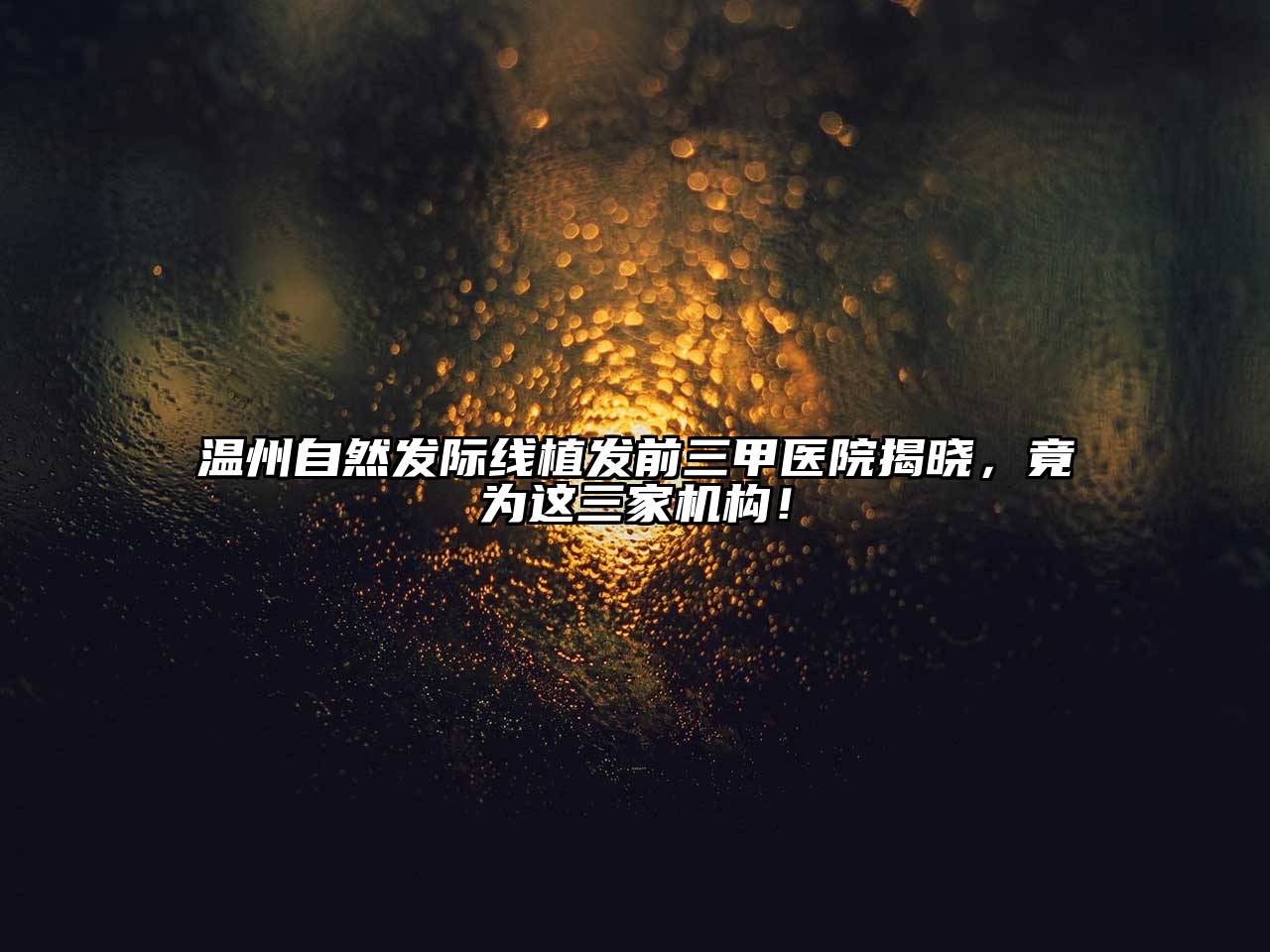 温州自然发际线植发前三甲医院揭晓，竟为这三家机构！