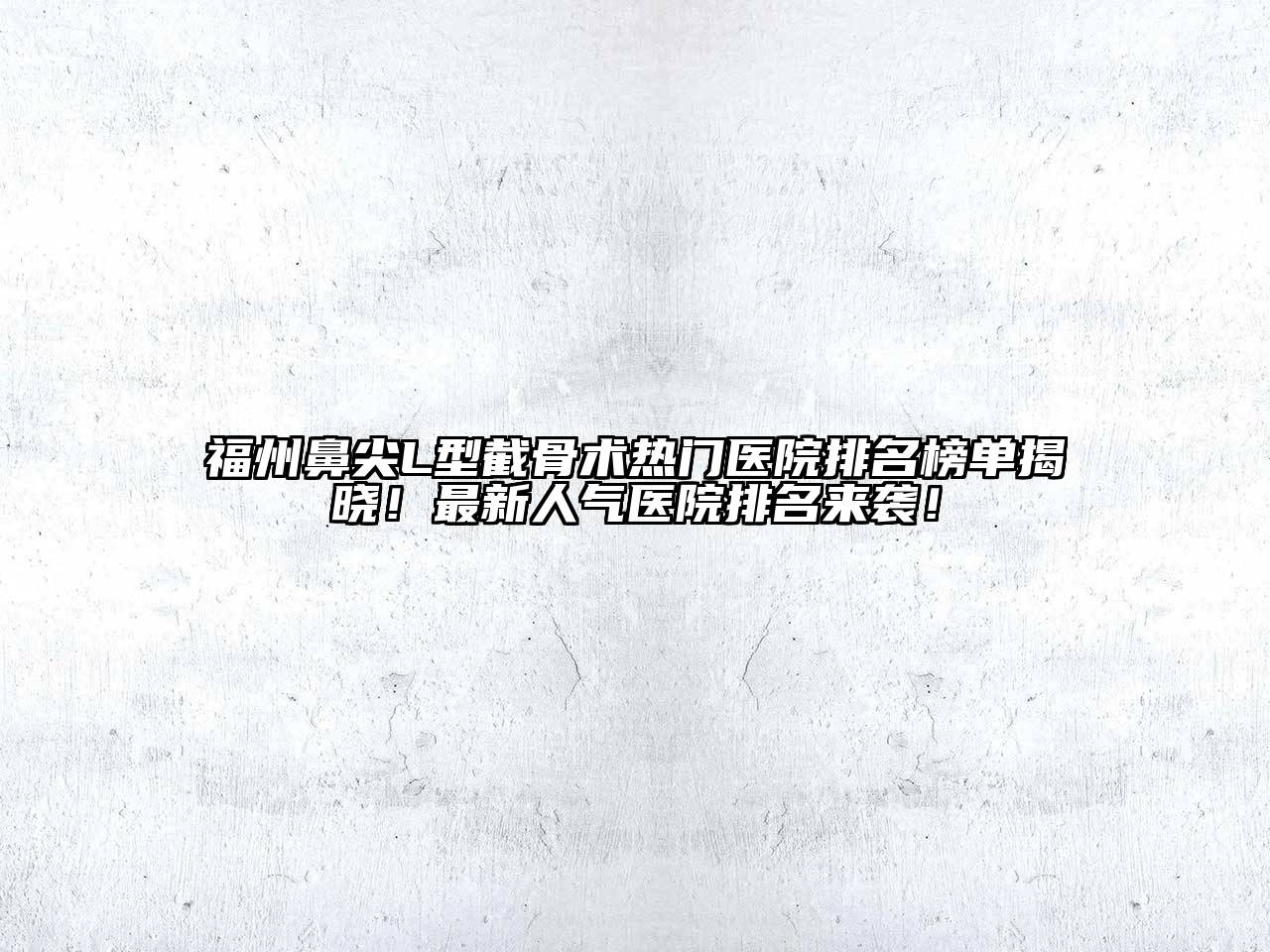 福州鼻尖L型截骨术热门医院排名榜单揭晓！最新人气医院排名来袭！