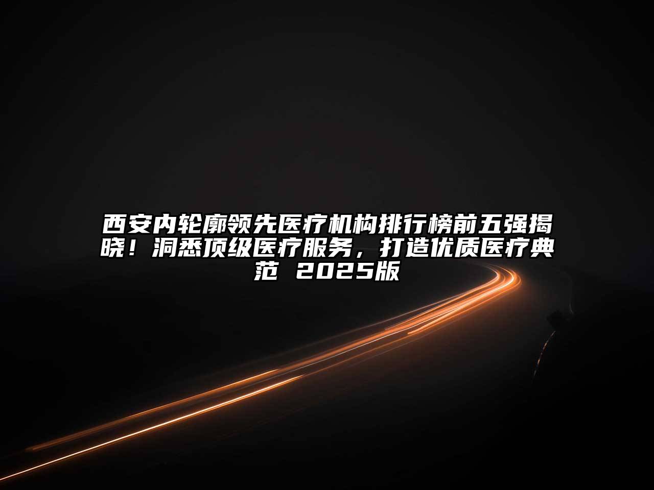 西安内轮廓领先医疗机构排行榜前五强揭晓！洞悉顶级医疗服务，打造优质医疗典范 2025版