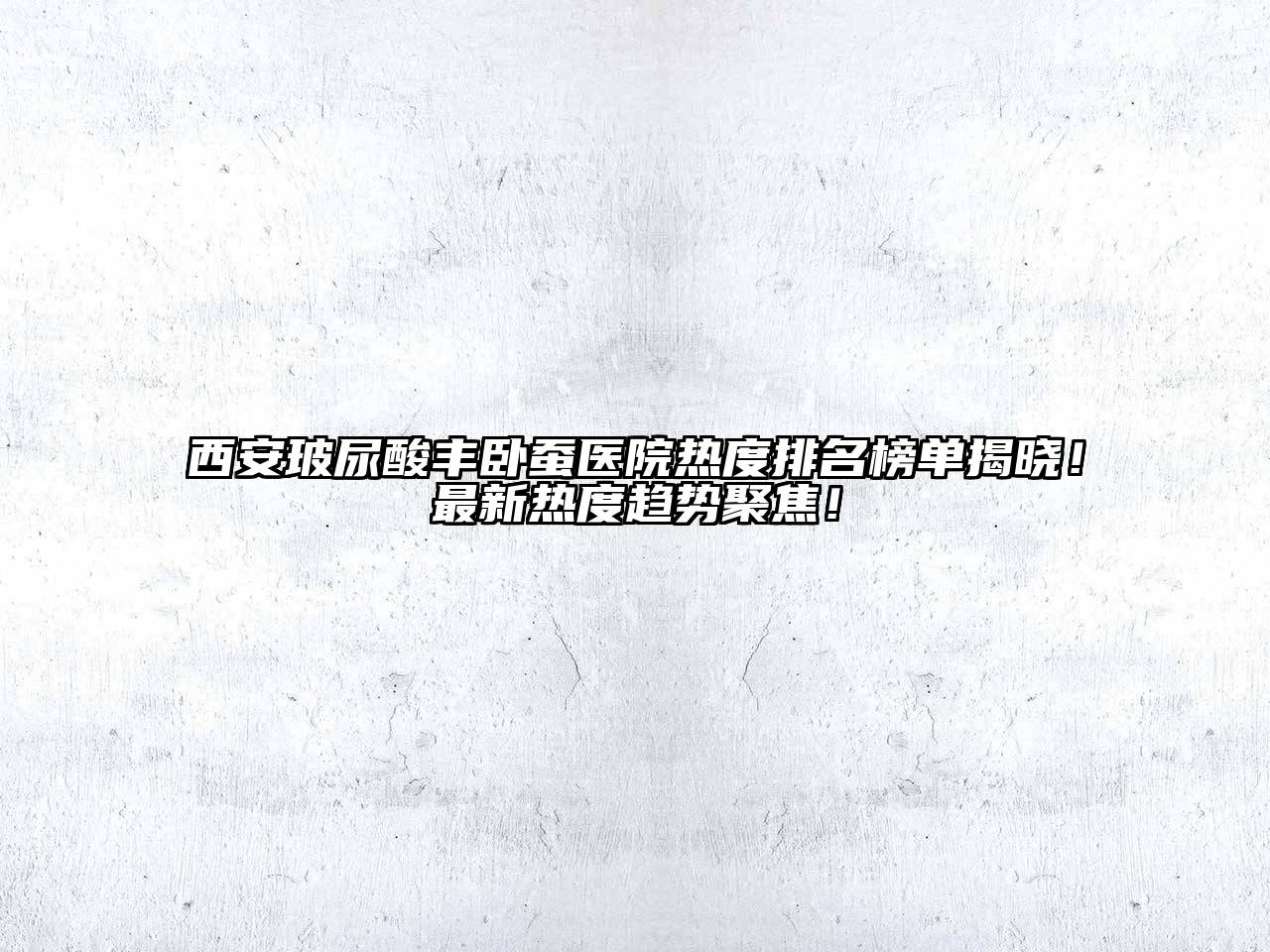 西安玻尿酸丰卧蚕医院热度排名榜单揭晓！最新热度趋势聚焦！
