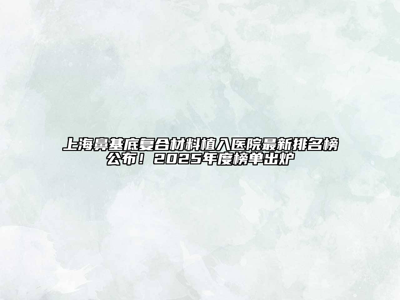 上海鼻基底复合材料植入医院最新排名榜公布！2025年度榜单出炉