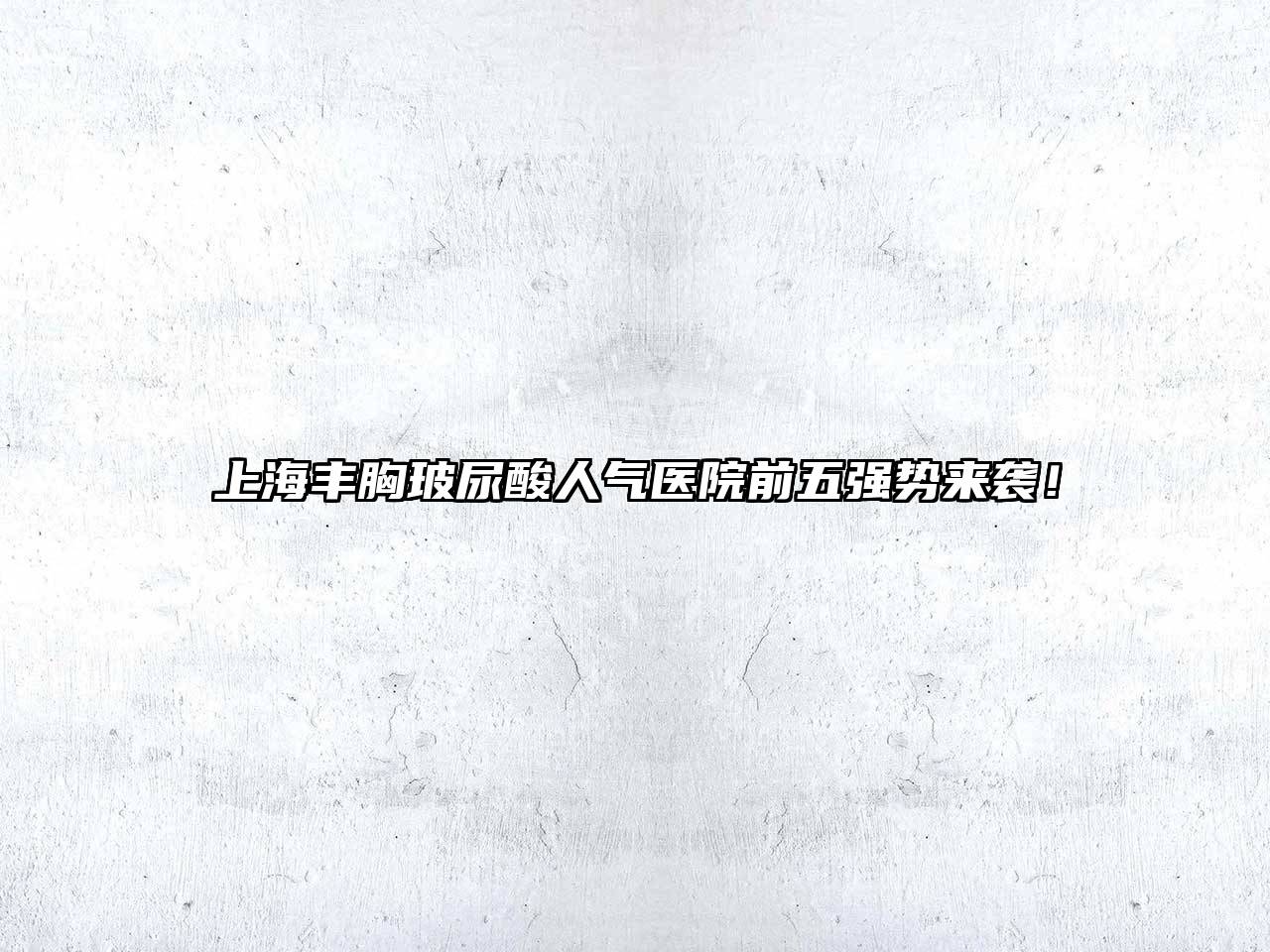 上海丰胸玻尿酸人气医院前五强势来袭！