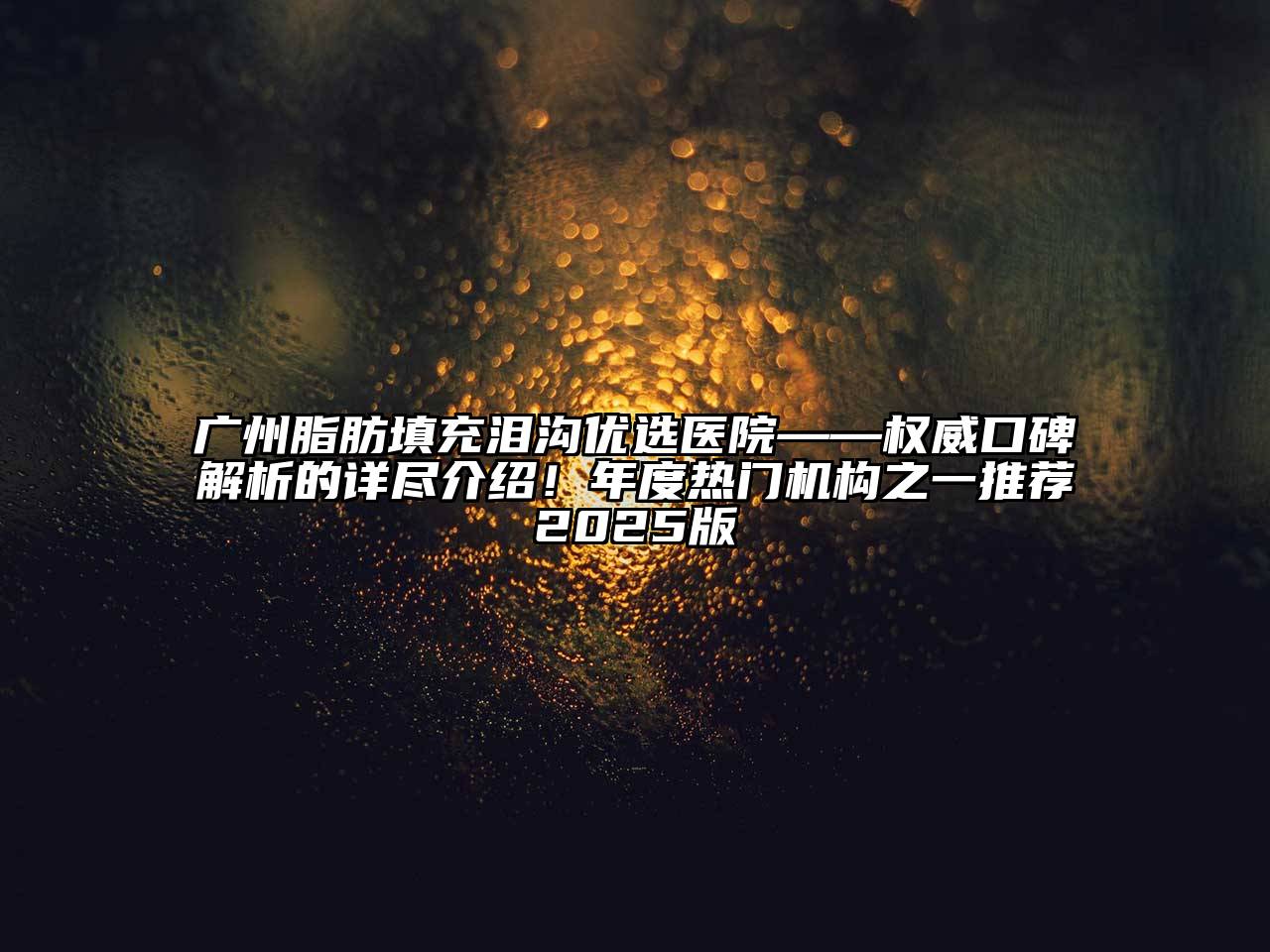 广州脂肪填充泪沟优选医院——权威口碑解析的详尽介绍！年度热门机构之一推荐2025版