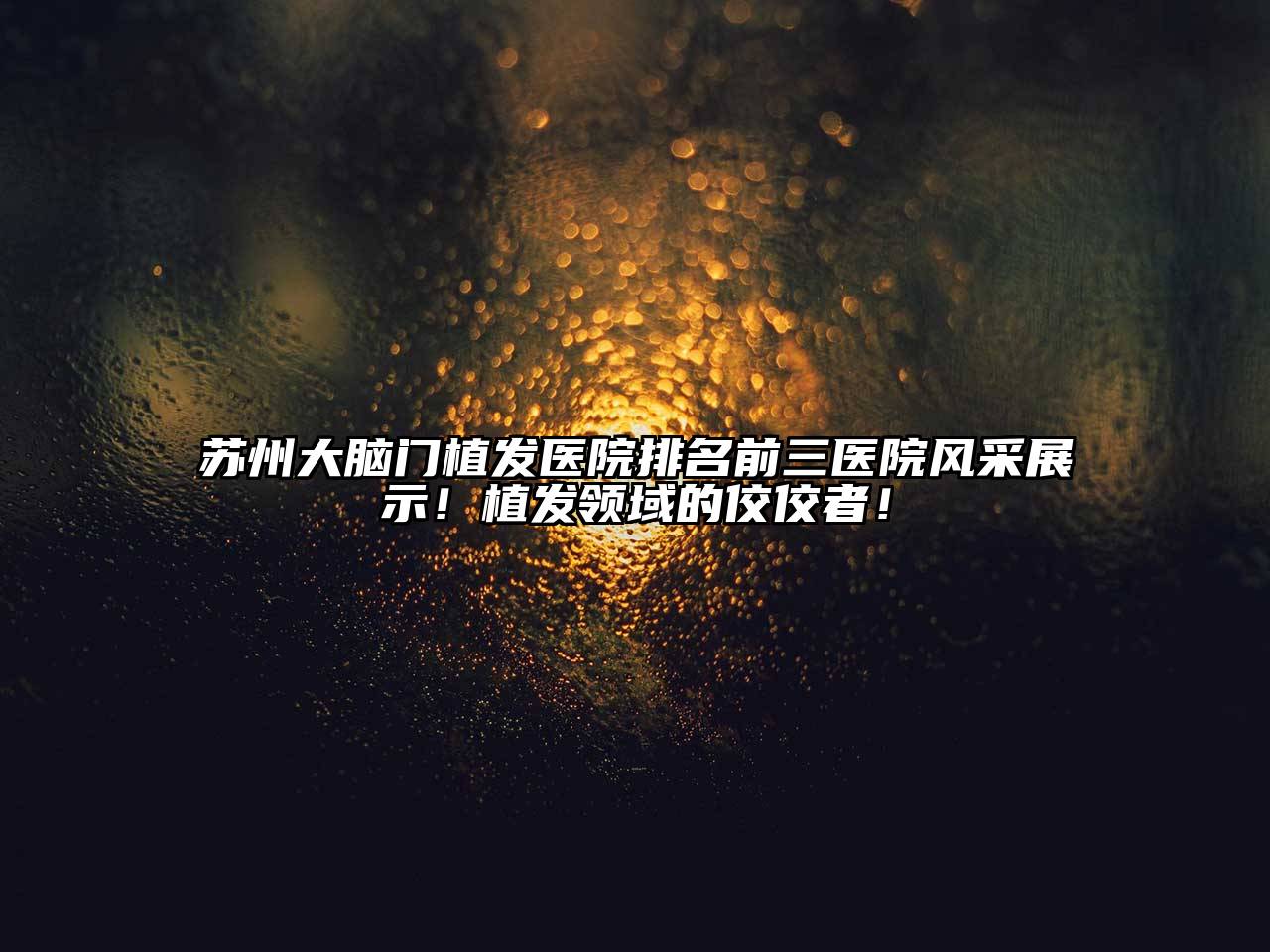 苏州大脑门植发医院排名前三医院风采展示！植发领域的佼佼者！