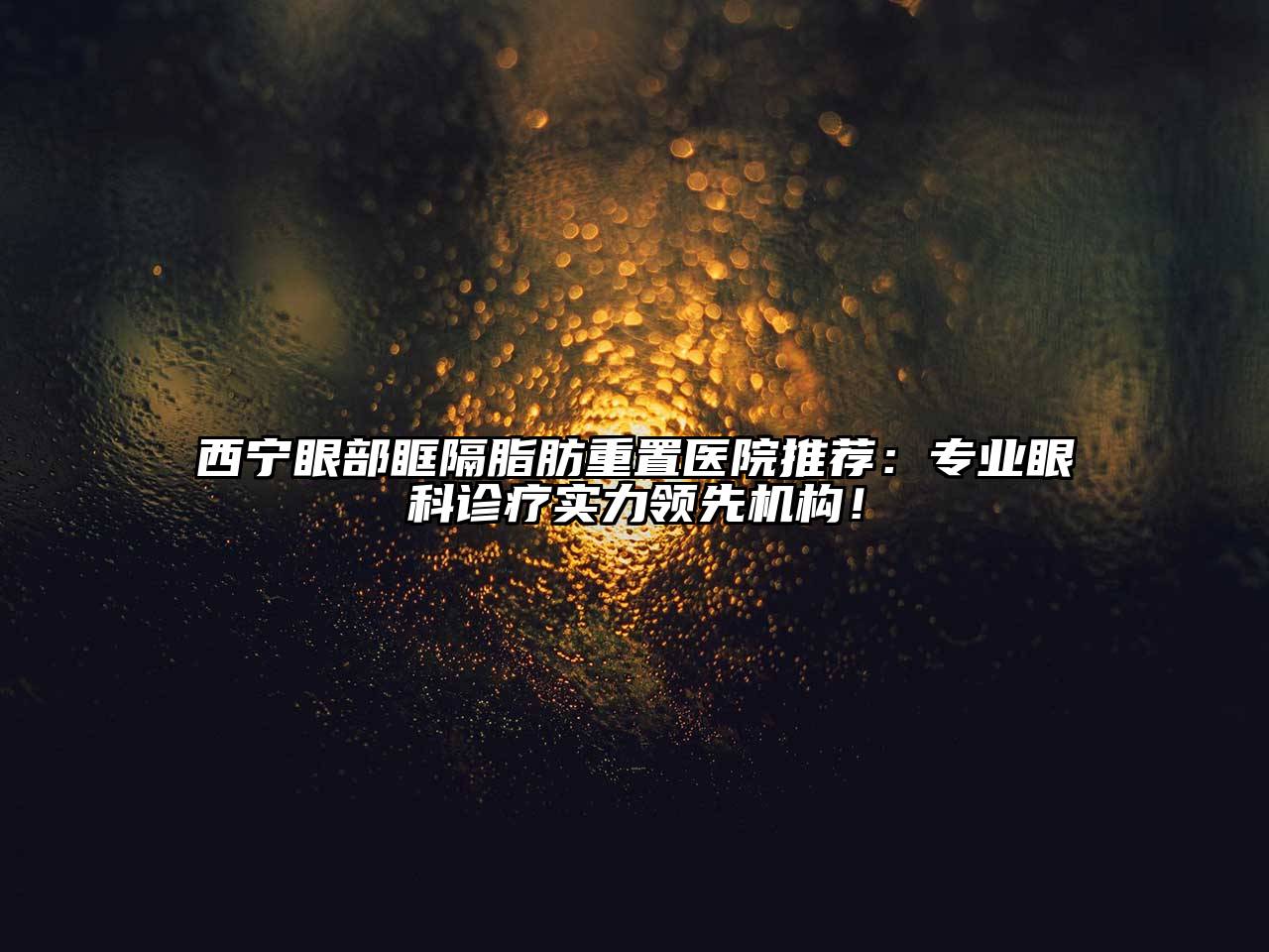 西宁眼部眶隔脂肪重置医院推荐：专业眼科诊疗实力领先机构！