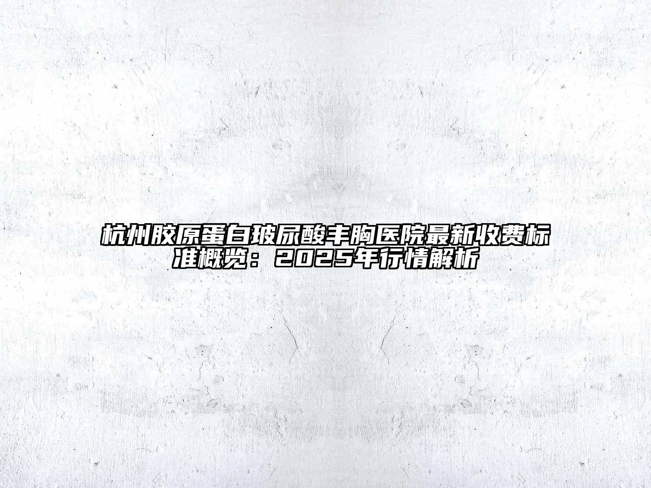 杭州胶原蛋白玻尿酸丰胸医院最新收费标准概览：2025年行情解析