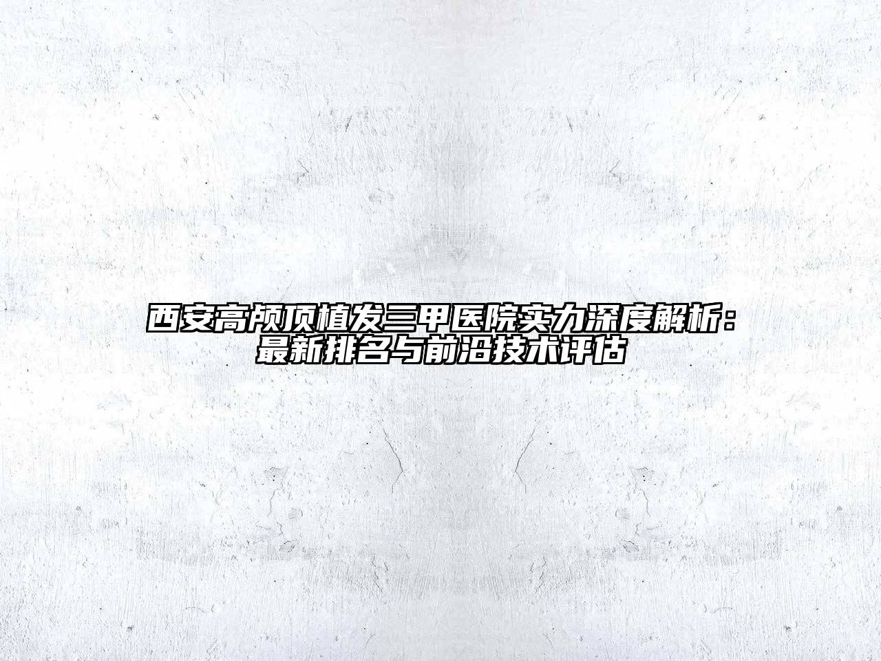 西安高颅顶植发三甲医院实力深度解析：最新排名与前沿技术评估
