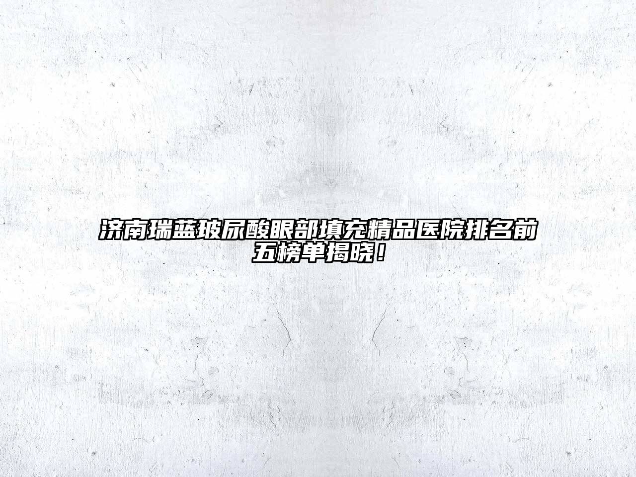 济南瑞蓝玻尿酸眼部填充精品医院排名前五榜单揭晓！