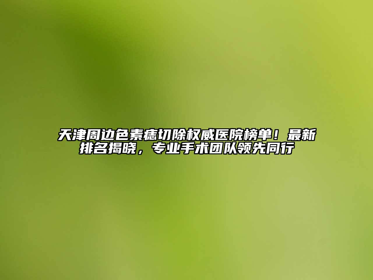 天津周边色素痣切除权威医院榜单！最新排名揭晓，专业手术团队领先同行
