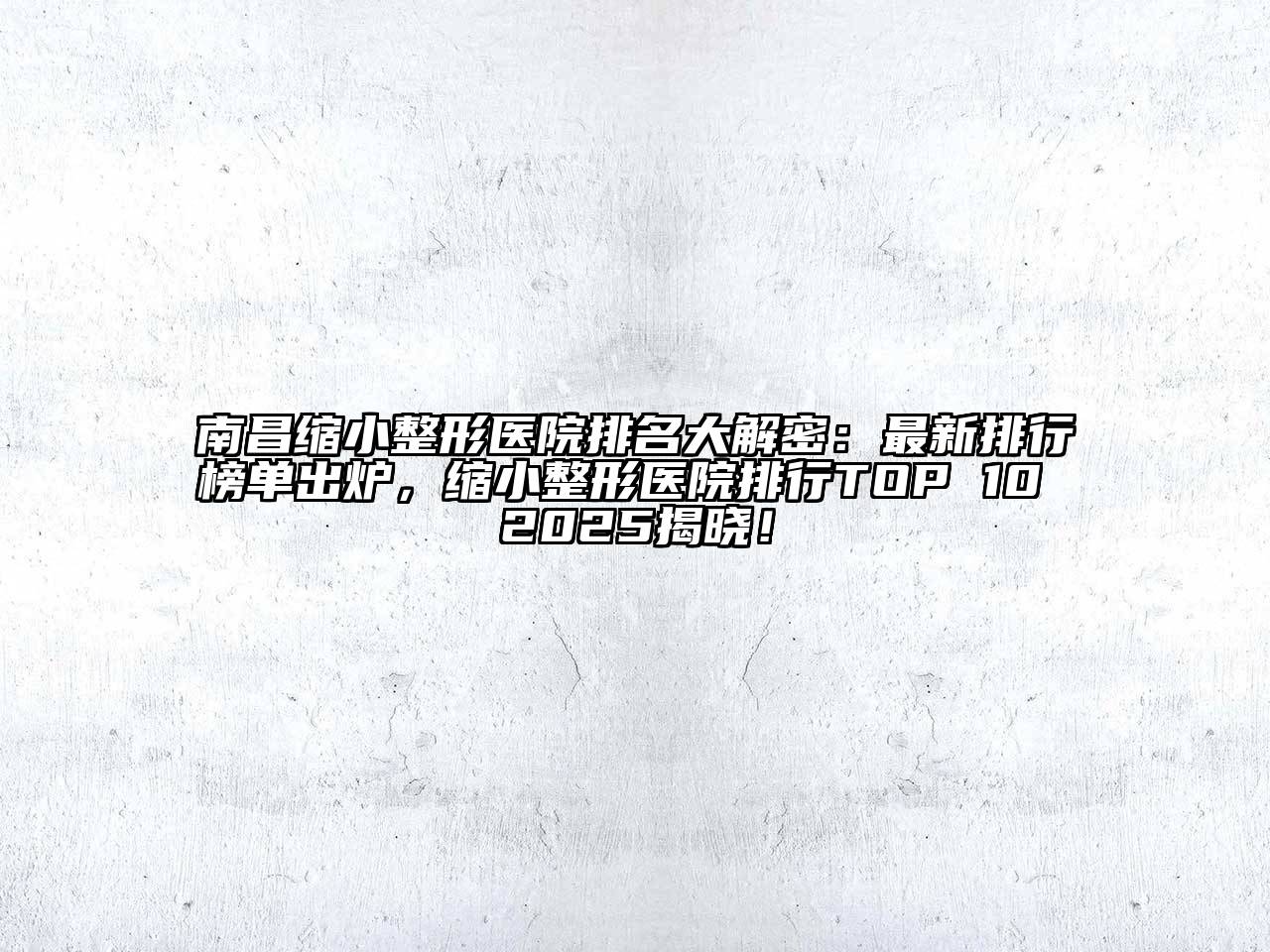 南昌缩小整形医院排名大解密：最新排行榜单出炉，缩小整形医院排行TOP 10 2025揭晓！