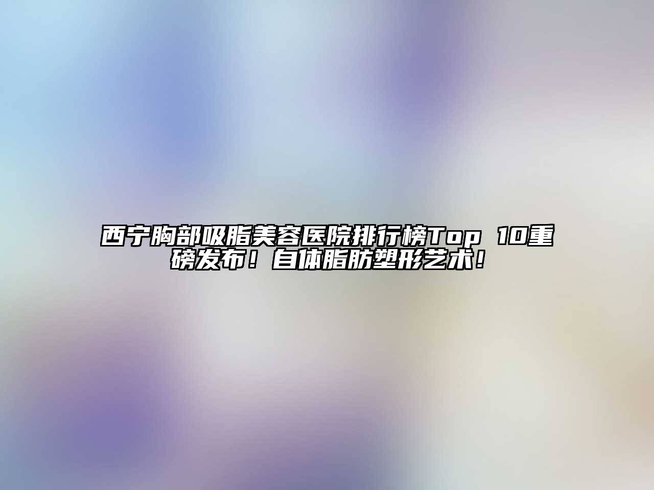 西宁胸部吸脂美容医院排行榜Top 10重磅发布！自体脂肪塑形艺术！