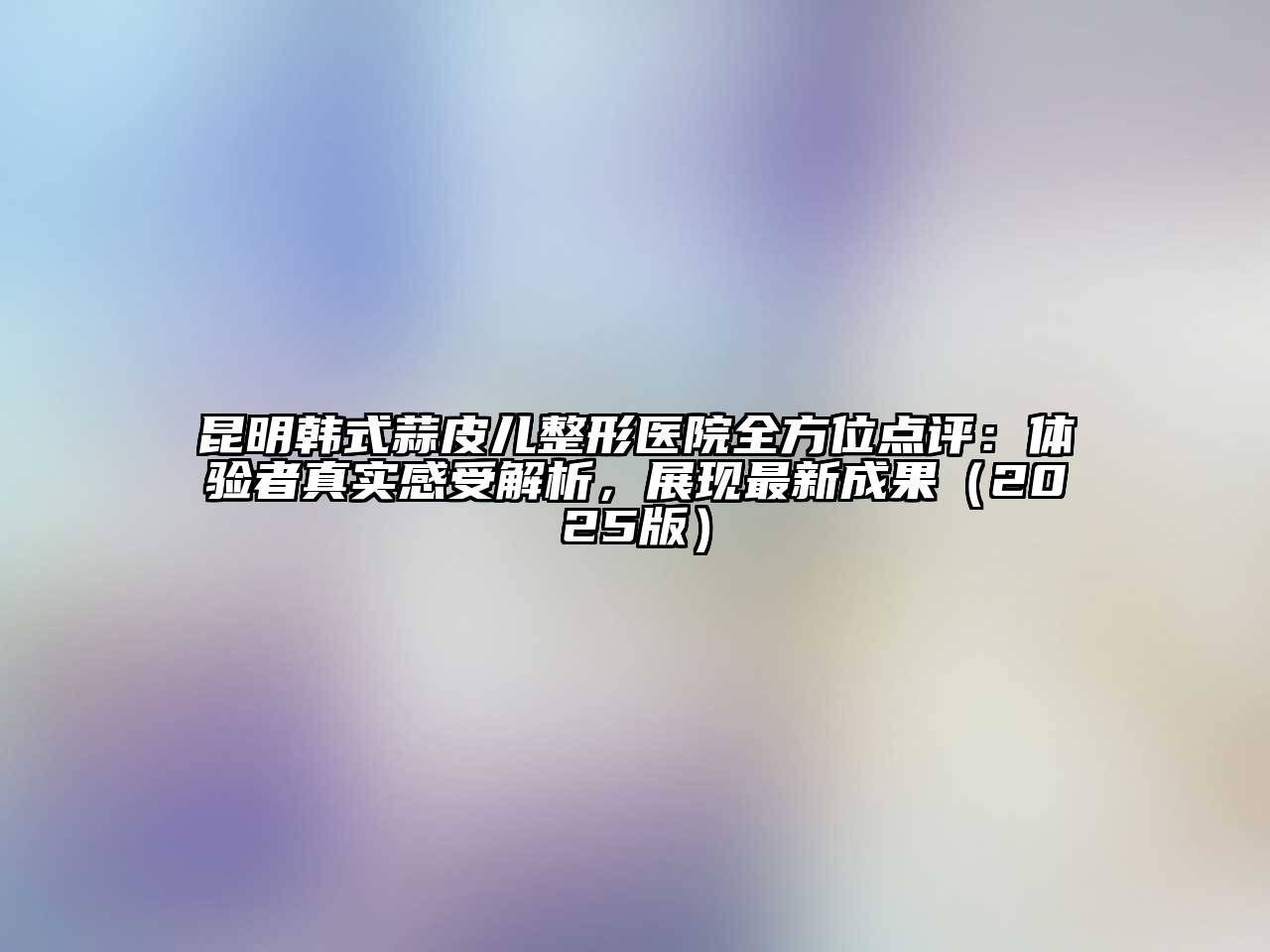 昆明韩式蒜皮儿整形医院全方位点评：体验者真实感受解析，展现最新成果2025年