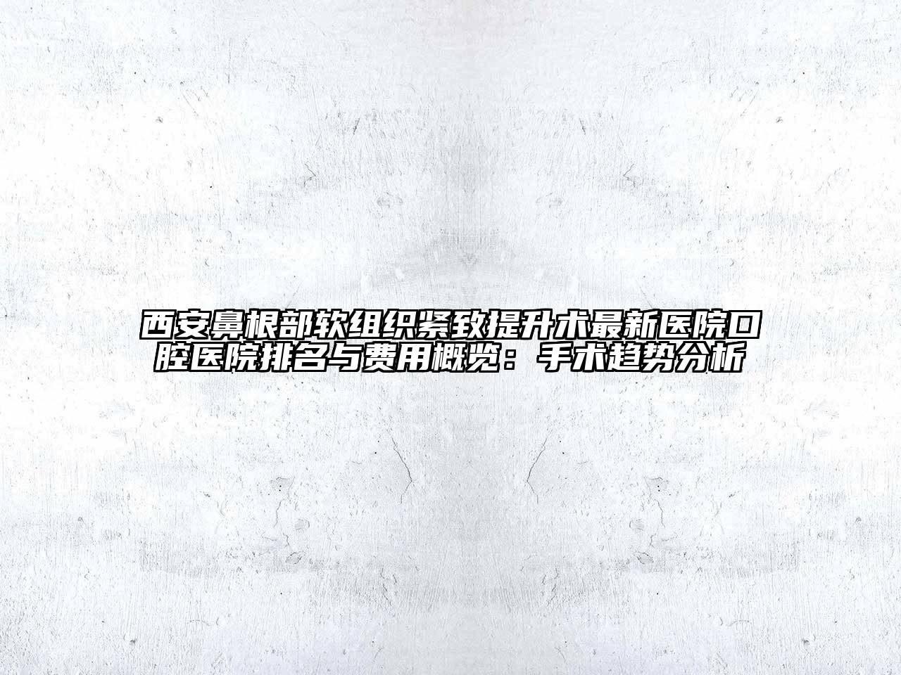 西安鼻根部软组织紧致提升术最新医院口腔医院排名与费用概览：手术趋势分析