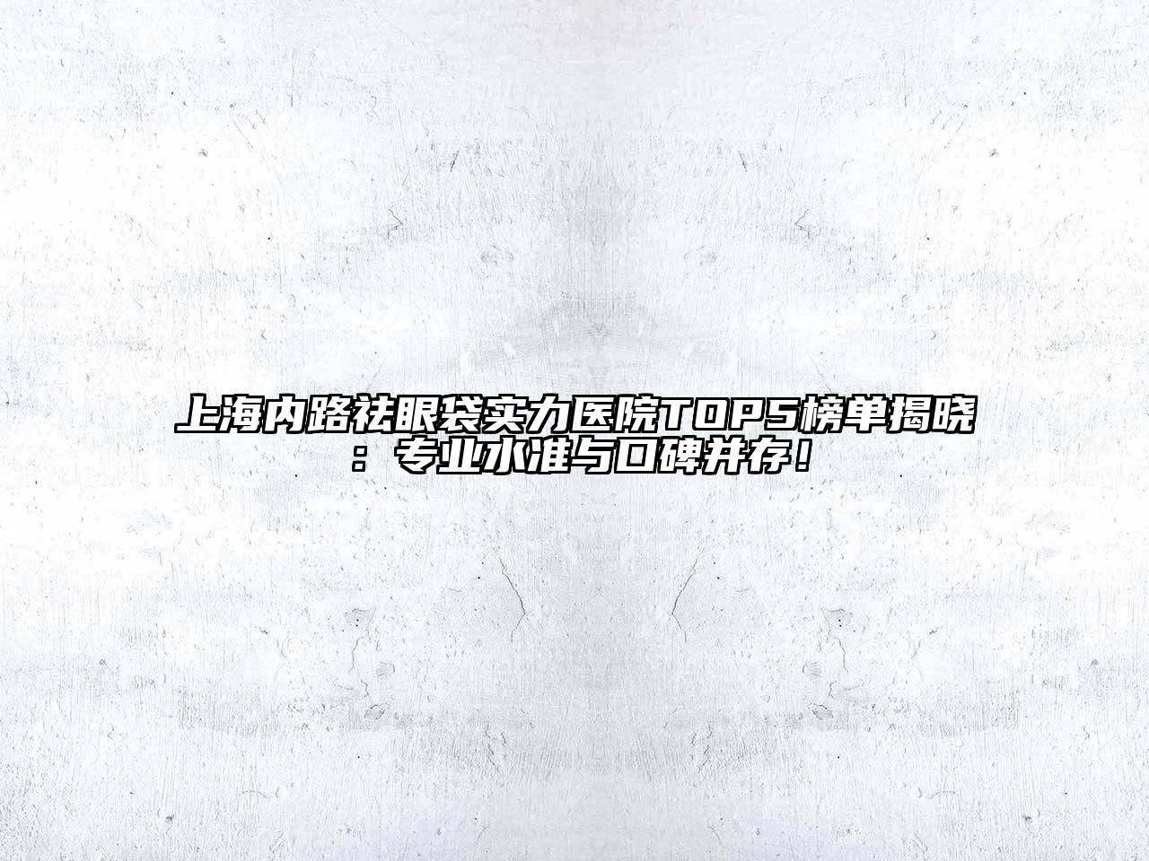 上海内路祛眼袋实力医院TOP5榜单揭晓：专业水准与口碑并存！