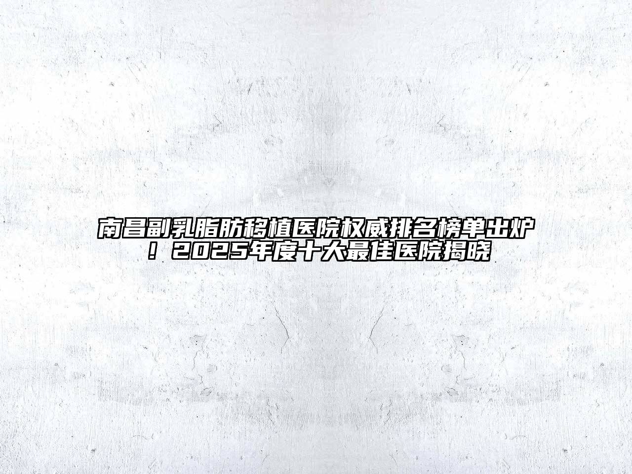 南昌副乳脂肪移植医院权威排名榜单出炉！2025年度十大最佳医院揭晓