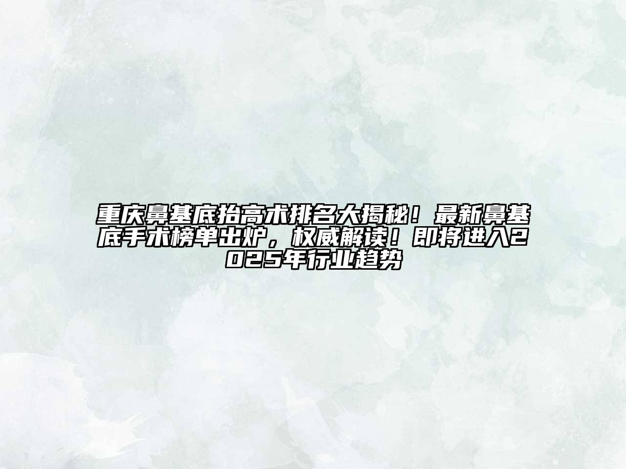 重庆鼻基底抬高术排名大揭秘！最新鼻基底手术榜单出炉，权威解读！即将进入2025年行业趋势