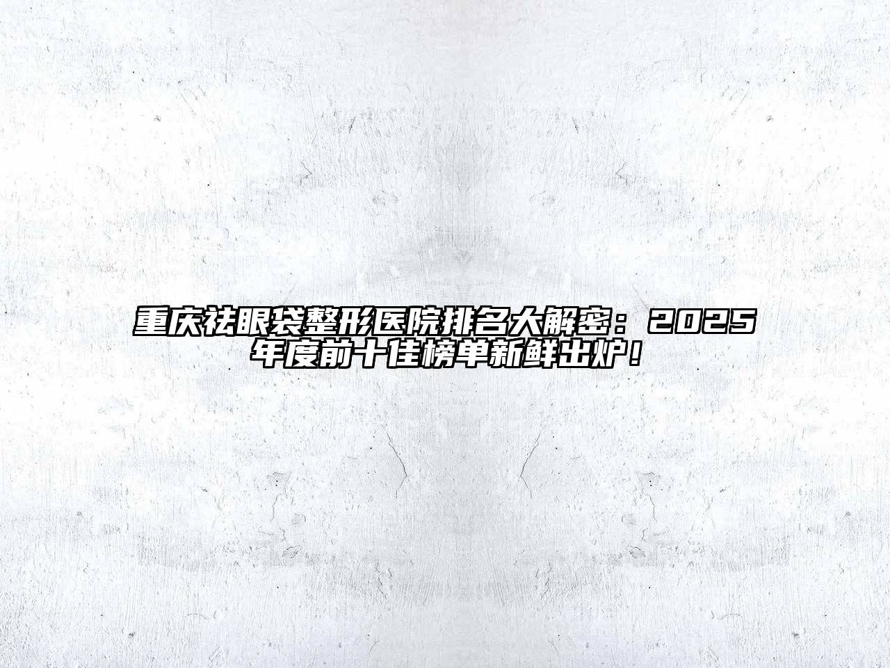 重庆祛眼袋整形医院排名大解密：2025年度前十佳榜单新鲜出炉！