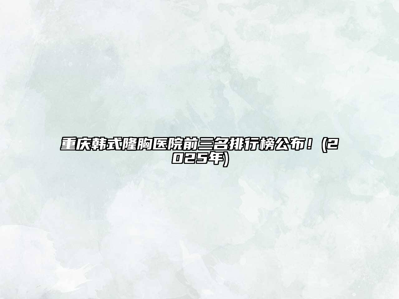重庆韩式隆胸医院前三名排行榜公布！(2025年)