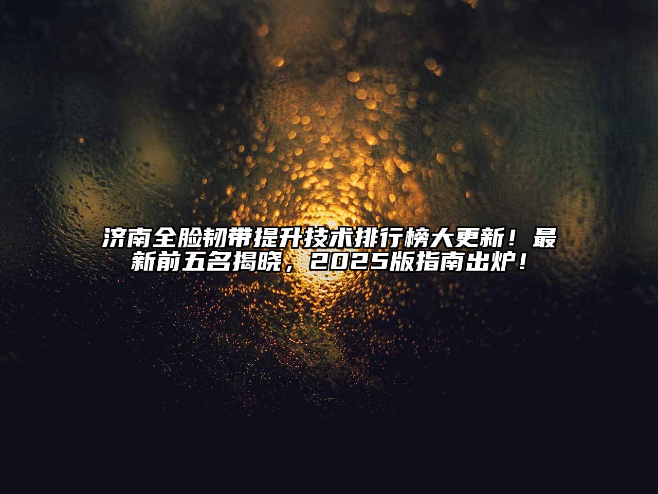 济南全脸韧带提升技术排行榜大更新！最新前五名揭晓，2025版指南出炉！
