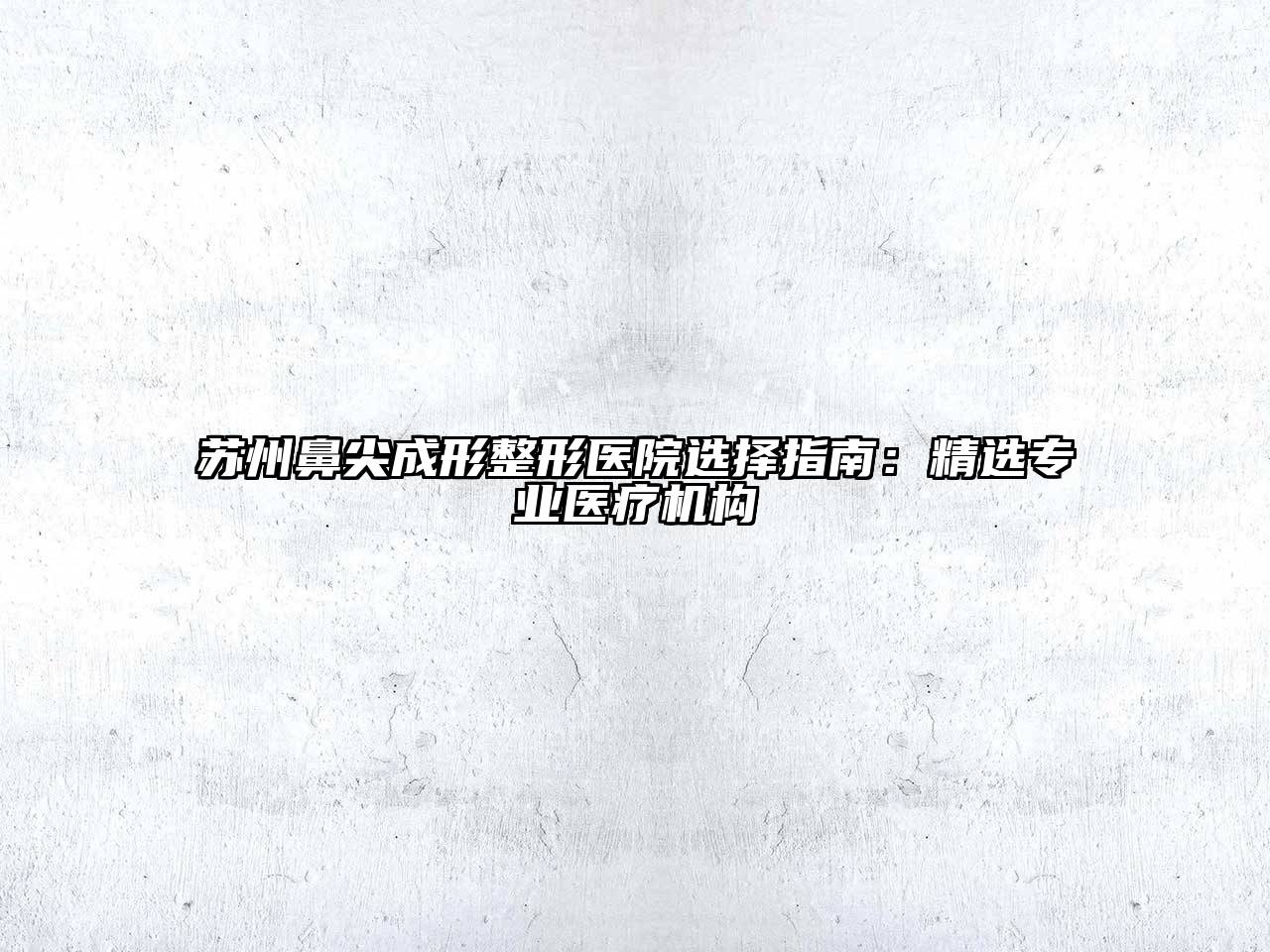 苏州鼻尖成形整形医院选择指南：精选专业医疗机构